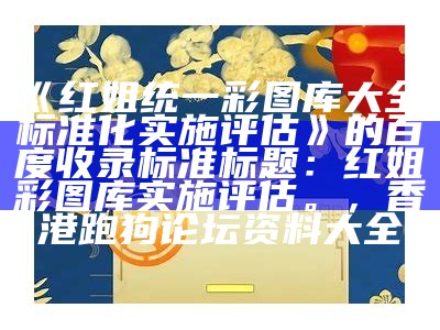 《红姐统一彩图库大全，标准化实施评估》的百度收录标准标题：红姐彩图库实施评估。， 香港跑狗论坛资料大全