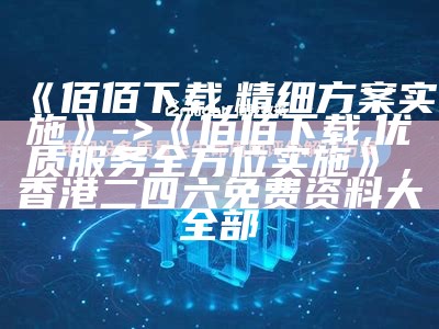 《佰佰下载,精细方案实施》 -> 《佰佰下载,优质服务全方位实施》， 香港二四六免费资料大全部