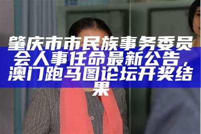 肇庆市市民族事务委员会人事任命最新公告， 澳门跑马图论坛开奖结果