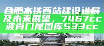 合肥高铁西站建设进展及未来展望， 7467cc波肖门尾图库533cc一