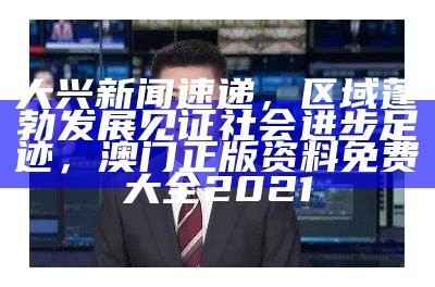 大兴新闻速递，区域蓬勃发展见证社会进步足迹， 澳门正版资料免费大全2021